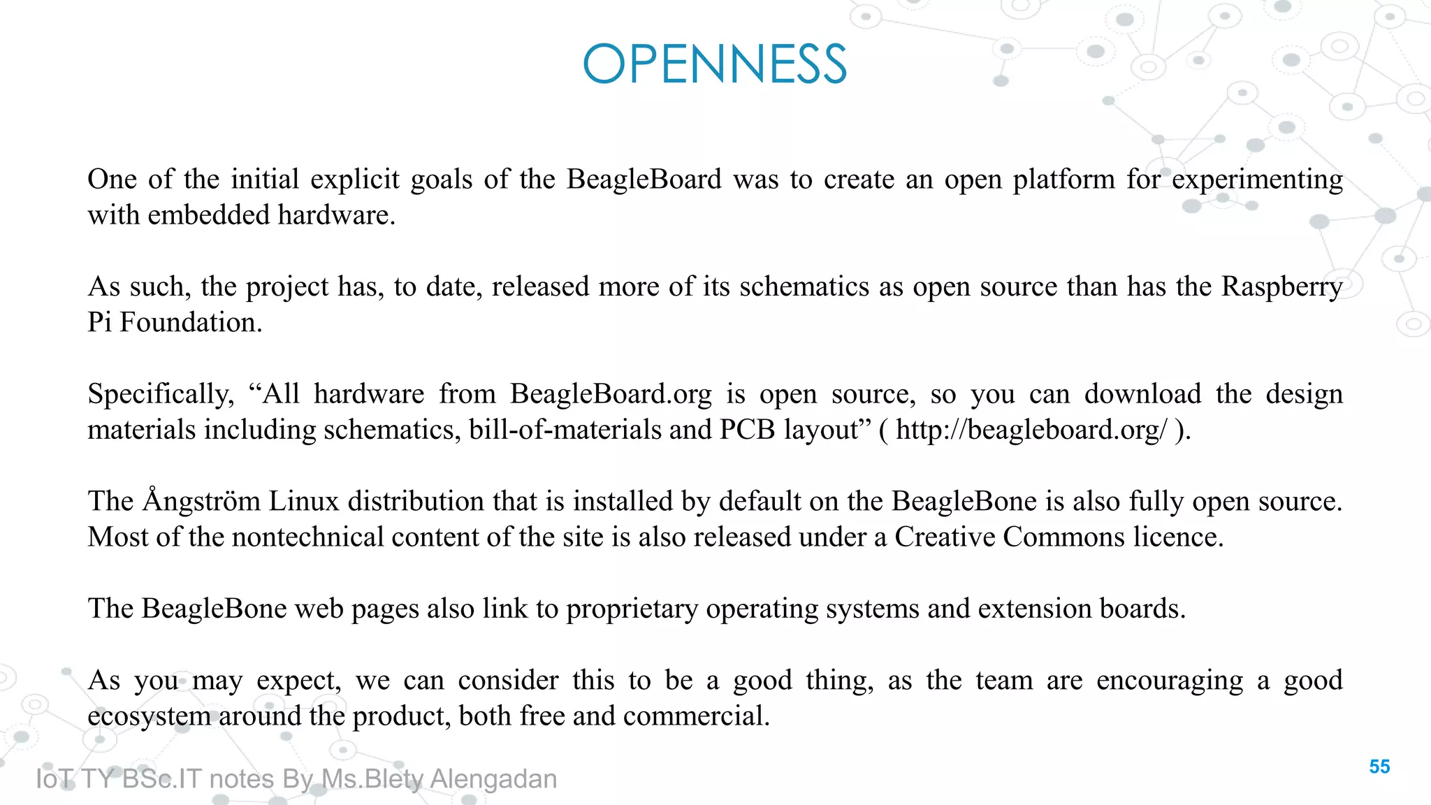 OPENNESS
One of the initial explicit goals of the BeagleBoard was to create an open platform for experimenting
with embedded hardware.
As such, the project has, to date, released more of its schematics as open source than has the Raspberry
Pi Foundation.
Specifically, “All hardware from BeagleBoard.org is open source, so you can download the design
materials including schematics, bill-of-materials and PCB layout” ( http://beagleboard.org/ ).
The Ångström Linux distribution that is installed by default on the BeagleBone is also fully open source.
Most of the nontechnical content of the site is also released under a Creative Commons licence.
The BeagleBone web pages also link to proprietary operating systems and extension boards.
As you may expect, we can consider this to be a good thing, as the team are encouraging a good
ecosystem around the product, both free and commercial.
55
IoT TY BSc.IT notes By Ms.Blety Alengadan
 