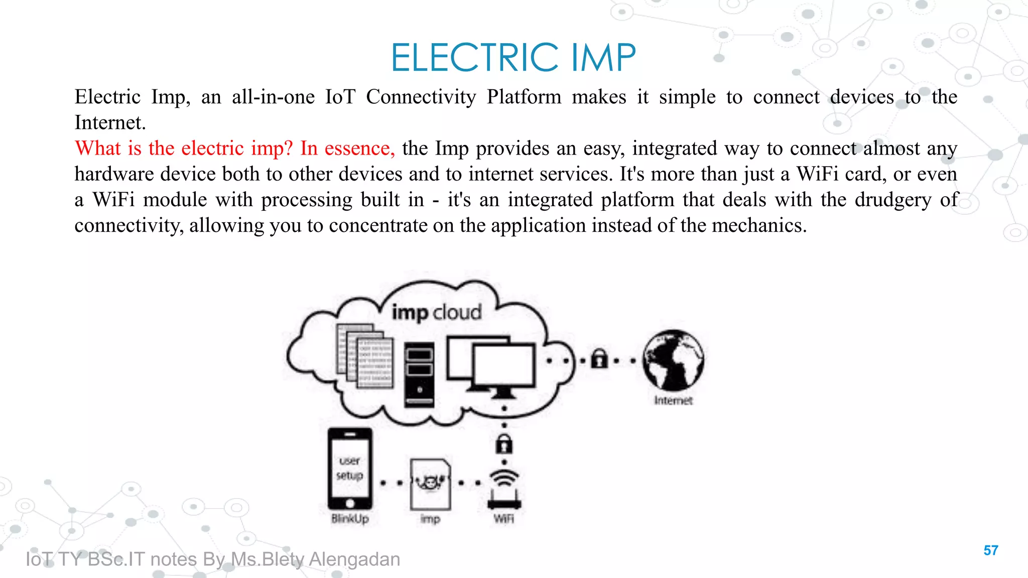 ELECTRIC IMP
Electric Imp, an all-in-one IoT Connectivity Platform makes it simple to connect devices to the
Internet.
What is the electric imp? In essence, the Imp provides an easy, integrated way to connect almost any
hardware device both to other devices and to internet services. It's more than just a WiFi card, or even
a WiFi module with processing built in - it's an integrated platform that deals with the drudgery of
connectivity, allowing you to concentrate on the application instead of the mechanics.
57
IoT TY BSc.IT notes By Ms.Blety Alengadan
 