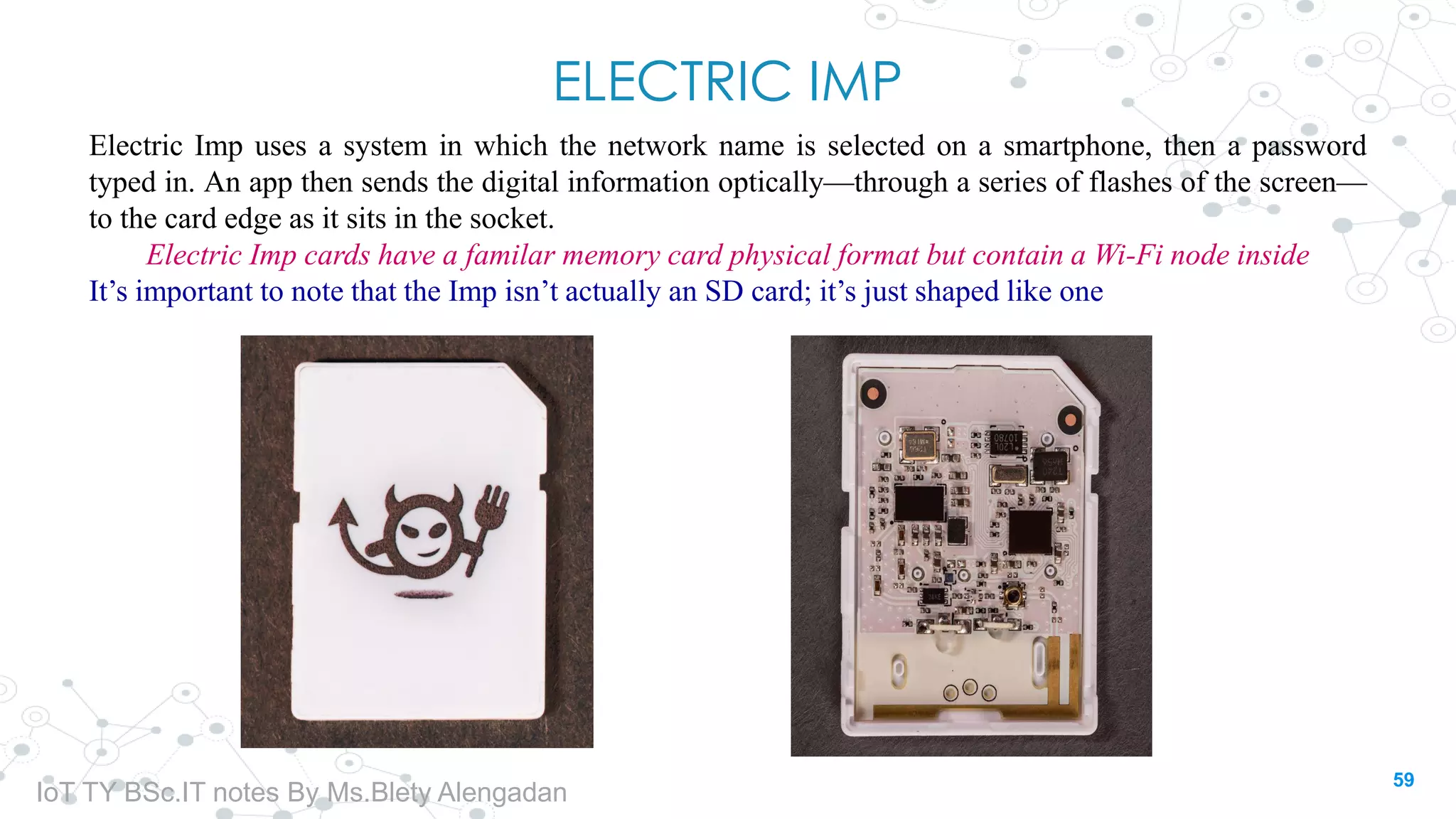 ELECTRIC IMP
Electric Imp uses a system in which the network name is selected on a smartphone, then a password
typed in. An app then sends the digital information optically—through a series of flashes of the screen—
to the card edge as it sits in the socket.
Electric Imp cards have a familar memory card physical format but contain a Wi-Fi node inside
It’s important to note that the Imp isn’t actually an SD card; it’s just shaped like one
59
IoT TY BSc.IT notes By Ms.Blety Alengadan
 