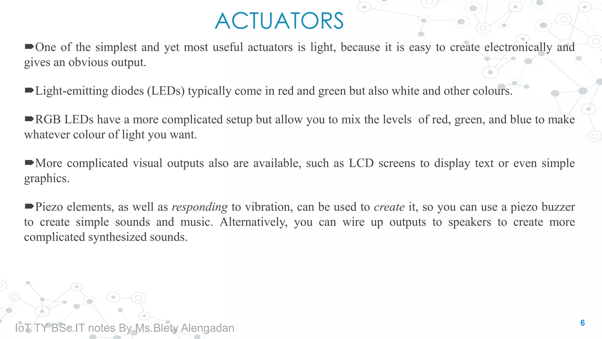 ACTUATORS
One of the simplest and yet most useful actuators is light, because it is easy to create electronically and
gives an obvious output.
Light-emitting diodes (LEDs) typically come in red and green but also white and other colours.
RGB LEDs have a more complicated setup but allow you to mix the levels of red, green, and blue to make
whatever colour of light you want.
More complicated visual outputs also are available, such as LCD screens to display text or even simple
graphics.
Piezo elements, as well as responding to vibration, can be used to create it, so you can use a piezo buzzer
to create simple sounds and music. Alternatively, you can wire up outputs to speakers to create more
complicated synthesized sounds.
6
IoT TY BSc.IT notes By Ms.Blety Alengadan
 