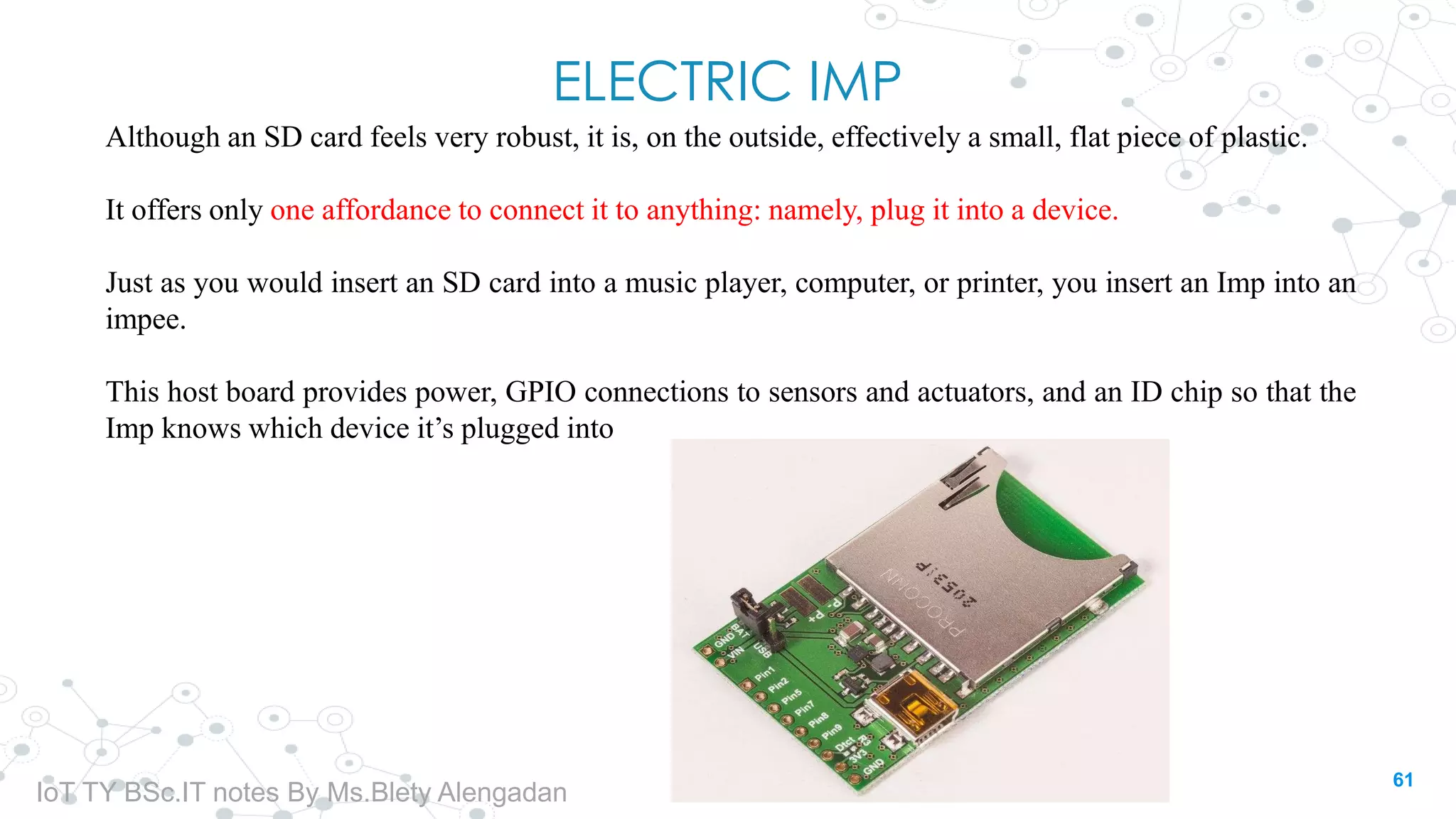 ELECTRIC IMP
Although an SD card feels very robust, it is, on the outside, effectively a small, flat piece of plastic.
It offers only one affordance to connect it to anything: namely, plug it into a device.
Just as you would insert an SD card into a music player, computer, or printer, you insert an Imp into an
impee.
This host board provides power, GPIO connections to sensors and actuators, and an ID chip so that the
Imp knows which device it’s plugged into
61
IoT TY BSc.IT notes By Ms.Blety Alengadan
 