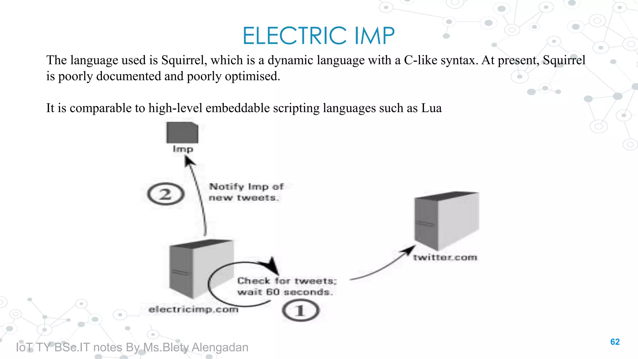 ELECTRIC IMP
The language used is Squirrel, which is a dynamic language with a C-like syntax. At present, Squirrel
is poorly documented and poorly optimised.
It is comparable to high-level embeddable scripting languages such as Lua
62
IoT TY BSc.IT notes By Ms.Blety Alengadan
 