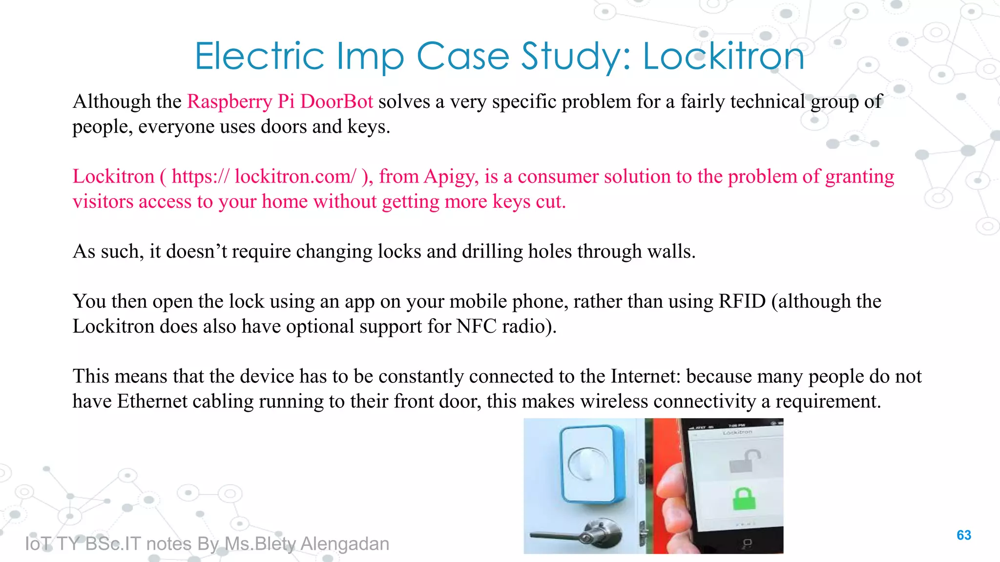 Electric Imp Case Study: Lockitron
Although the Raspberry Pi DoorBot solves a very specific problem for a fairly technical group of
people, everyone uses doors and keys.
Lockitron ( https:// lockitron.com/ ), from Apigy, is a consumer solution to the problem of granting
visitors access to your home without getting more keys cut.
As such, it doesn’t require changing locks and drilling holes through walls.
You then open the lock using an app on your mobile phone, rather than using RFID (although the
Lockitron does also have optional support for NFC radio).
This means that the device has to be constantly connected to the Internet: because many people do not
have Ethernet cabling running to their front door, this makes wireless connectivity a requirement.
63
IoT TY BSc.IT notes By Ms.Blety Alengadan
 