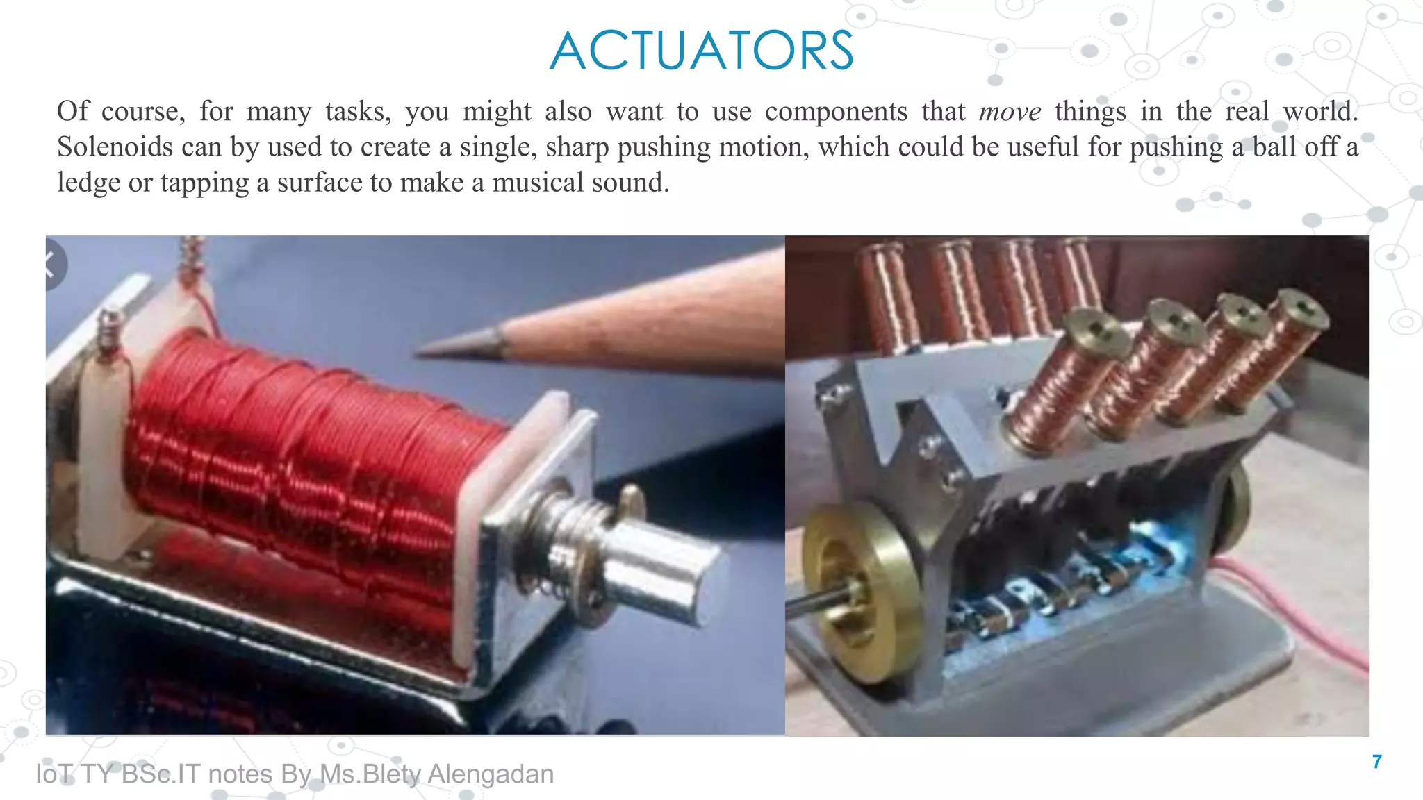 ACTUATORS
Of course, for many tasks, you might also want to use components that move things in the real world.
Solenoids can by used to create a single, sharp pushing motion, which could be useful for pushing a ball off a
ledge or tapping a surface to make a musical sound.
7
IoT TY BSc.IT notes By Ms.Blety Alengadan
 