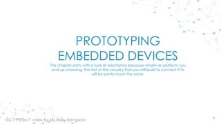 PROTOTYPING
EMBEDDED DEVICES
This chapter starts with a look at electronics because whatever platform you
end up choosing, the rest of the circuitry that you will build to connect it to
will be pretty much the same.
1
IoT TY BSc.IT notes By Ms.Blety Alengadan
 