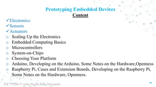 10
Prototyping Embedded Devices
Content
Electronics
Sensors
Actuators
o Scaling Up the Electronics
o Embedded Computing Basics
o Microcontrollers
o System-on-Chips
o Choosing Your Platform
o Arduino, Developing on the Arduino, Some Notes on the Hardware,Openness
o Raspberry Pi, Cases and Extension Boards, Developing on the Raspberry Pi,
Some Notes on the Hardware, Openness.
IoT TY BSc.IT notes By Ms.Blety Alengadan
 
