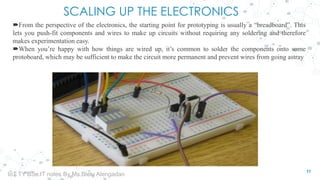 SCALING UP THE ELECTRONICS
From the perspective of the electronics, the starting point for prototyping is usually a “breadboard”. This
lets you push-fit components and wires to make up circuits without requiring any soldering and therefore
makes experimentation easy.
When you’re happy with how things are wired up, it’s common to solder the components onto some
protoboard, which may be sufficient to make the circuit more permanent and prevent wires from going astray
11
IoT TY BSc.IT notes By Ms.Blety Alengadan
 
