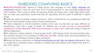 EMBEDDED COMPUTING BASICS
MICROCONTROLLERS: Internet of Things devices take advantage of more tightly integrated and
miniaturised solutions—from the most basic level of microcontrollers to more powerful system-on-chip
(SoC) modules. These systems combine the processor, RAM, and storage onto a single chip, which means
they are much more specialised, smaller than their PC equivalents, and also easier to build into a custom
design.
Unlike the market for desktop computer processors, which is dominated by two manufacturers (Intel and
AMD), the microcontroller market consists of many manufacturers.
A better comparison is with the automotive market. In the same way that there are many different car
manufacturers, each with a range of models for different uses, so there are lots of microcontroller
manufacturers (Atmel, Microchip, NXP, Texas Instruments, to name a few), each with a range of chips for
different applications.
The ubiquitous Arduino platform is based around Atmel’s AVR Atmega family of microcontroller chips.
The on-board inclusion of an assortment of GPIO pins and ADC circuitry means that microcontrollers are
easy to wire up to all manner of sensors, lights, and motors.
Because the devices using them are focused on performing one task, they can dispense with most of what
we would term an operating system, resulting in a simpler and much slimmer code footprint than that of a
SoC or PC solution.
13
IoT TY BSc.IT notes By Ms.Blety Alengadan
 