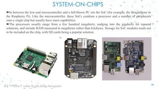 SYSTEM-ON-CHIPS
In between the low-end microcontroller and a full-blown PC sits the SoC (for example, the BeagleBone or
the Raspberry Pi). Like the microcontroller, these SoCs combine a processor and a number of peripherals
onto a single chip but usually have more capabilities.
The processors usually range from a few hundred megahertz, nudging into the gigahertz for top-end
solutions, and include RAM measured in megabytes rather than kilobytes. Storage for SoC modules tends not
to be included on the chip, with SD cards being a popular solution.
14
IoT TY BSc.IT notes By Ms.Blety Alengadan
 