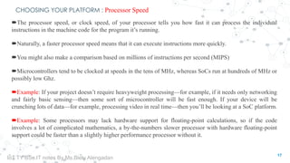 CHOOSING YOUR PLATFORM : Processor Speed
The processor speed, or clock speed, of your processor tells you how fast it can process the individual
instructions in the machine code for the program it’s running.
Naturally, a faster processor speed means that it can execute instructions more quickly.
You might also make a comparison based on millions of instructions per second (MIPS)
Microcontrollers tend to be clocked at speeds in the tens of MHz, whereas SoCs run at hundreds of MHz or
possibly low Ghz.
Example: If your project doesn’t require heavyweight processing—for example, if it needs only networking
and fairly basic sensing—then some sort of microcontroller will be fast enough. If your device will be
crunching lots of data—for example, processing video in real time—then you’ll be looking at a SoC platform.
Example: Some processors may lack hardware support for floating-point calculations, so if the code
involves a lot of complicated mathematics, a by-the-numbers slower processor with hardware floating-point
support could be faster than a slightly higher performance processor without it.
17
IoT TY BSc.IT notes By Ms.Blety Alengadan
 