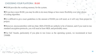 CHOOSING YOUR PLATFORM : RAM
RAM provides the working memory for the system.
If you have more RAM, you may be able to do more things or have more flexibility over your choice
of coding algorithm.
It is difficult to give exact guidelines to the amount of RAM you will need, as it will vary from project to
project.
However, microcontrollers with less than 1KB of RAM are unlikely to be of interest, and if you want to run
standard encryption protocols, you will need at least 4KB, and preferably more.
For SoC boards, particularly if you plan to run Linux as the operating system, we recommend at least
256MB.
18
IoT TY BSc.IT notes By Ms.Blety Alengadan
 