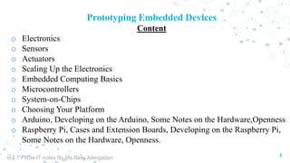 2
Prototyping Embedded Devices
Content
o Electronics
o Sensors
o Actuators
o Scaling Up the Electronics
o Embedded Computing Basics
o Microcontrollers
o System-on-Chips
o Choosing Your Platform
o Arduino, Developing on the Arduino, Some Notes on the Hardware,Openness
o Raspberry Pi, Cases and Extension Boards, Developing on the Raspberry Pi,
Some Notes on the Hardware, Openness.
IoT TY BSc.IT notes By Ms.Blety Alengadan
 