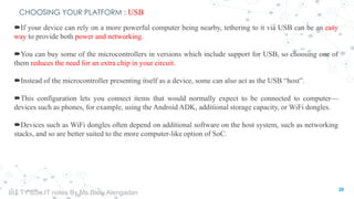 CHOOSING YOUR PLATFORM : USB
If your device can rely on a more powerful computer being nearby, tethering to it via USB can be an easy
way to provide both power and networking.
You can buy some of the microcontrollers in versions which include support for USB, so choosing one of
them reduces the need for an extra chip in your circuit.
Instead of the microcontroller presenting itself as a device, some can also act as the USB “host”.
This configuration lets you connect items that would normally expect to be connected to computer—
devices such as phones, for example, using the Android ADK, additional storage capacity, or WiFi dongles.
Devices such as WiFi dongles often depend on additional software on the host system, such as networking
stacks, and so are better suited to the more computer-like option of SoC.
20
IoT TY BSc.IT notes By Ms.Blety Alengadan
 