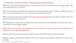 CHOOSING YOUR PLATFORM : Physical Size and Form Factor
With the traditional through-hole design, most commonly used for homemade circuits, the legs of the chip
are usually spaced at 0.1" intervals.
Even if your chip has relatively few connections to the surrounding circuit—16 pins is nothing for such a
chip—you will end up with over 1.5" (~4cm) for the perimeter of your chip.
You can pack the legs closer together with surface-mount technology because it doesn’t require holes to be
drilled in the board for connections.
Combining that with the trick of hiding some of the connections on the underside of the chip means that it
is possible to use the complex designs
The limit to the size that each connection can be reduced to is then governed by the capabilities and
tolerances of your manufacturing process.
Some surface-mount designs are big enough for home-etched PCBs and can be hand-soldered.
Others require professionally produced PCBs and accurate pick-and-place machines to locate them
correctly.
23
IoT TY BSc.IT notes By Ms.Blety Alengadan
 