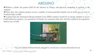 ARDUINO
Without a doubt, the poster child for the Internet of Things, and physical computing in general, is the
Arduino.
These days the Arduino project covers a number of microcontroller boards, but its birth was in Ivrea in
Northern Italy in 2005.
A group from the Interaction Design Institute Ivrea (IDII) wanted a board for its design students to use to
build interactive projects. An assortment of boards was around at that time, but they tended to be expensive,
hard to use, or both.
Fig: An Arduino Ethernet board, plugged in, wired up to a circuit and ready for use.
26
IoT TY BSc.IT notes By Ms.Blety Alengadan
 