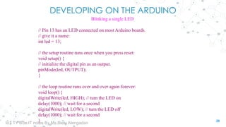 DEVELOPING ON THE ARDUINO
Blinking a single LED
// Pin 13 has an LED connected on most Arduino boards.
// give it a name:
int led = 13;
// the setup routine runs once when you press reset:
void setup() {
// initialize the digital pin as an output.
pinMode(led, OUTPUT);
}
// the loop routine runs over and over again forever:
void loop() {
digitalWrite(led, HIGH); // turn the LED on
delay(1000); // wait for a second
digitalWrite(led, LOW); // turn the LED off
delay(1000); // wait for a second
} 29
IoT TY BSc.IT notes By Ms.Blety Alengadan
 