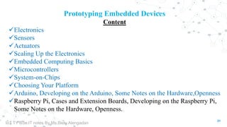 31
Prototyping Embedded Devices
Content
Electronics
Sensors
Actuators
Scaling Up the Electronics
Embedded Computing Basics
Microcontrollers
System-on-Chips
Choosing Your Platform
Arduino, Developing on the Arduino, Some Notes on the Hardware,Openness
Raspberry Pi, Cases and Extension Boards, Developing on the Raspberry Pi,
Some Notes on the Hardware, Openness.
IoT TY BSc.IT notes By Ms.Blety Alengadan
 