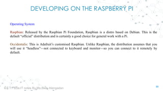 DEVELOPING ON THE RASPBERRY PI
Operating System
Raspbian: Released by the Raspbian Pi Foundation, Raspbian is a distro based on Debian. This is the
default “official” distribution and is certainly a good choice for general work with a Pi.
Occidentalis: This is Adafruit’s customised Raspbian. Unlike Raspbian, the distribution assumes that you
will use it “headless”—not connected to keyboard and monitor—so you can connect to it remotely by
default.
33
IoT TY BSc.IT notes By Ms.Blety Alengadan
 