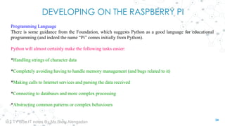 DEVELOPING ON THE RASPBERRY PI
Programming Language
There is some guidance from the Foundation, which suggests Python as a good language for educational
programming (and indeed the name “Pi” comes initially from Python).
Python will almost certainly make the following tasks easier:
*Handling strings of character data
*Completely avoiding having to handle memory management (and bugs related to it)
*Making calls to Internet services and parsing the data received
*Connecting to databases and more complex processing
*Abstracting common patterns or complex behaviours
34
IoT TY BSc.IT notes By Ms.Blety Alengadan
 