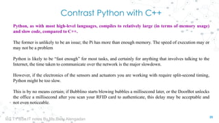 Contrast Python with C++
Python, as with most high-level languages, compiles to relatively large (in terms of memory usage)
and slow code, compared to C++.
The former is unlikely to be an issue; the Pi has more than enough memory. The speed of execution may or
may not be a problem
Python is likely to be “fast enough” for most tasks, and certainly for anything that involves talking to the
Internet, the time taken to communicate over the network is the major slowdown.
However, if the electronics of the sensors and actuators you are working with require split-second timing,
Python might be too slow.
This is by no means certain; if Bubblino starts blowing bubbles a millisecond later, or the DoorBot unlocks
the office a millisecond after you scan your RFID card to authenticate, this delay may be acceptable and
not even noticeable.
35
IoT TY BSc.IT notes By Ms.Blety Alengadan
 