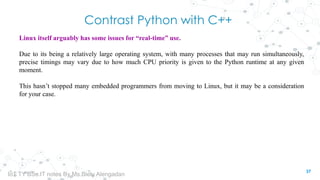 Contrast Python with C++
Linux itself arguably has some issues for “real-time” use.
Due to its being a relatively large operating system, with many processes that may run simultaneously,
precise timings may vary due to how much CPU priority is given to the Python runtime at any given
moment.
This hasn’t stopped many embedded programmers from moving to Linux, but it may be a consideration
for your case.
37
IoT TY BSc.IT notes By Ms.Blety Alengadan
 