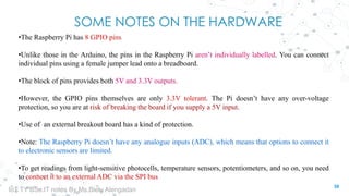 SOME NOTES ON THE HARDWARE
•The Raspberry Pi has 8 GPIO pins
•Unlike those in the Arduino, the pins in the Raspberry Pi aren’t individually labelled. You can connect
individual pins using a female jumper lead onto a breadboard.
•The block of pins provides both 5V and 3.3V outputs.
•However, the GPIO pins themselves are only 3.3V tolerant. The Pi doesn’t have any over-voltage
protection, so you are at risk of breaking the board if you supply a 5V input.
•Use of an external breakout board has a kind of protection.
•Note: The Raspberry Pi doesn’t have any analogue inputs (ADC), which means that options to connect it
to electronic sensors are limited.
•To get readings from light-sensitive photocells, temperature sensors, potentiometers, and so on, you need
to connect it to an external ADC via the SPI bus
39
IoT TY BSc.IT notes By Ms.Blety Alengadan
 
