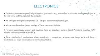 ELECTRONICS
Because computers are purely digital devices, you need a way to translate between the analogue voltages in
the real world and the digital of the computer.
An analogue-to-digital converter (ADC) lets you measure varying voltages.
Microcontrollers often have a number of these converters built in.
For more complicated sensors and modules, there are interfaces such as Serial Peripheral Interface (SPI)
bus and Inter-Integrated Circuit (I2C).
These standardized mechanisms allow modules to communicate, so sensors or things such as Ethernet
modules or SD cards can interface to the microcontroller.
4
IoT TY BSc.IT notes By Ms.Blety Alengadan
 