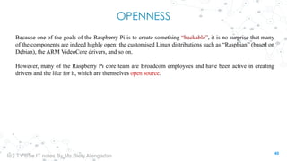 OPENNESS
Because one of the goals of the Raspberry Pi is to create something “hackable”, it is no surprise that many
of the components are indeed highly open: the customised Linux distributions such as “Raspbian” (based on
Debian), the ARM VideoCore drivers, and so on.
However, many of the Raspberry Pi core team are Broadcom employees and have been active in creating
drivers and the like for it, which are themselves open source.
40
IoT TY BSc.IT notes By Ms.Blety Alengadan
 