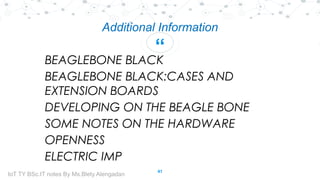 “
Additional Information
BEAGLEBONE BLACK
BEAGLEBONE BLACK:CASES AND
EXTENSION BOARDS
DEVELOPING ON THE BEAGLE BONE
SOME NOTES ON THE HARDWARE
OPENNESS
ELECTRIC IMP
41
IoT TY BSc.IT notes By Ms.Blety Alengadan
 