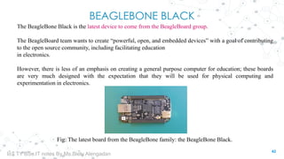 BEAGLEBONE BLACK
The BeagleBone Black is the latest device to come from the BeagleBoard group.
The BeagleBoard team wants to create “powerful, open, and embedded devices” with a goal of contributing
to the open source community, including facilitating education
in electronics.
However, there is less of an emphasis on creating a general purpose computer for education; these boards
are very much designed with the expectation that they will be used for physical computing and
experimentation in electronics.
Fig: The latest board from the BeagleBone family: the BeagleBone Black.
42
IoT TY BSc.IT notes By Ms.Blety Alengadan
 