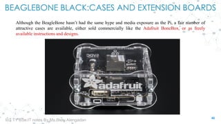 BEAGLEBONE BLACK:CASES AND EXTENSION BOARDS
Although the BeagleBone hasn’t had the same hype and media exposure as the Pi, a fair number of
attractive cases are available, either sold commercially like the Adafruit BoneBox, or as freely
available instructions and designs.
46
IoT TY BSc.IT notes By Ms.Blety Alengadan
 