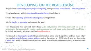 DEVELOPING ON THE BEAGLEBONE
BeagleBone is capable of general-purpose computing, its target market is much more narrowly defined.
Every board comes with the Angstrom Linux distribution installed on it.
Several other operating systems have been ported to the platform.
It is far simpler to get started and evaluate the board.
The BeagleBone runs zeroconf networking (Zero-configuration networking (zeroconf) is a set of
technologies that automatically creates a usable computer network based on the Internet Protocol Suite )
by default and usually advertises itself as beaglebone.local.
The manual is dynamically updated to give information about your BeagleBone and has pages where
you can look at and change various settings, such as the outputs to GPIO pins. It also has links to the
Cloud9 IDE, which is hosted on the board, and which is the simplest recommended way to write code for
the device.
48
IoT TY BSc.IT notes By Ms.Blety Alengadan
 
