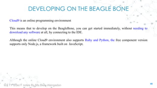 DEVELOPING ON THE BEAGLE BONE
Cloud9 is an online programming environment
This means that to develop on the BeagleBone, you can get started immediately, without needing to
download any software at all, by connecting to the IDE.
Although the online Cloud9 environment also supports Ruby and Python, the free component version
supports only Node.js, a framework built on JavaScript.
49
IoT TY BSc.IT notes By Ms.Blety Alengadan
 