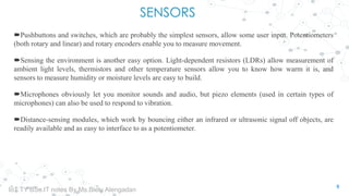 SENSORS
Pushbuttons and switches, which are probably the simplest sensors, allow some user input. Potentiometers
(both rotary and linear) and rotary encoders enable you to measure movement.
Sensing the environment is another easy option. Light-dependent resistors (LDRs) allow measurement of
ambient light levels, thermistors and other temperature sensors allow you to know how warm it is, and
sensors to measure humidity or moisture levels are easy to build.
Microphones obviously let you monitor sounds and audio, but piezo elements (used in certain types of
microphones) can also be used to respond to vibration.
Distance-sensing modules, which work by bouncing either an infrared or ultrasonic signal off objects, are
readily available and as easy to interface to as a potentiometer.
5
IoT TY BSc.IT notes By Ms.Blety Alengadan
 