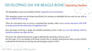 DEVELOPING ON THE BEAGLE BONE :Operating System
The BeagleBone comes pre-installed with the Ångström Linux distribution.
This operating system was developed specifically for running on embedded devices and can run with as
little as 4MB of flash storage.
There are convenient ways to access a command-line prompt, either over a serial connection with USB
or using zeroconf and connecting to beaglebone.local.
One advantage of having a single pre-installed operating system is that you can start playing with the
board the moment you open the box.
Of course, the onboard instructions suggest updating the operating system as one of
the first steps, if it’s not already at the latest version; this is certainly good practice after you have briefly
evaluated the board and are moving onto prototyping a project with it.
50
IoT TY BSc.IT notes By Ms.Blety Alengadan
 