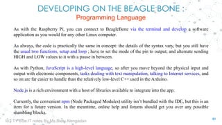DEVELOPING ON THE BEAGLE BONE :
Programming Language
As with the Raspberry Pi, you can connect to BeagleBone via the terminal and develop a software
application as you would for any other Linux computer.
As always, the code is practically the same in concept: the details of the syntax vary, but you still have
the usual two functions, setup and loop ; have to set the mode of the pin to output; and alternate sending
HIGH and LOW values to it with a pause in between.
As with Python, JavaScript is a high-level language, so after you move beyond the physical input and
output with electronic components, tasks dealing with text manipulation, talking to Internet services, and
so on are far easier to handle than the relatively low-level C++ used in the Arduino.
Node.js is a rich environment with a host of libraries available to integrate into the app.
Currently, the convenient npm (Node Packaged Modules) utility isn’t bundled with the IDE, but this is an
item for a future version. In the meantime, online help and forums should get you over any possible
stumbling blocks.
51
IoT TY BSc.IT notes By Ms.Blety Alengadan
 