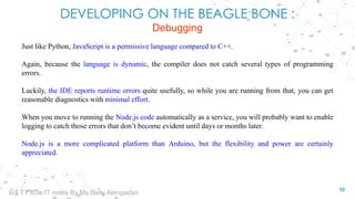 DEVELOPING ON THE BEAGLE BONE :
Debugging
Just like Python, JavaScript is a permissive language compared to C++.
Again, because the language is dynamic, the compiler does not catch several types of programming
errors.
Luckily, the IDE reports runtime errors quite usefully, so while you are running from that, you can get
reasonable diagnostics with minimal effort.
When you move to running the Node.js code automatically as a service, you will probably want to enable
logging to catch those errors that don’t become evident until days or months later.
Node.js is a more complicated platform than Arduino, but the flexibility and power are certainly
appreciated.
52
IoT TY BSc.IT notes By Ms.Blety Alengadan
 