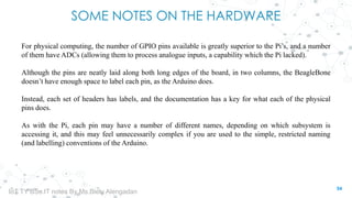 SOME NOTES ON THE HARDWARE
For physical computing, the number of GPIO pins available is greatly superior to the Pi’s, and a number
of them have ADCs (allowing them to process analogue inputs, a capability which the Pi lacked).
Although the pins are neatly laid along both long edges of the board, in two columns, the BeagleBone
doesn’t have enough space to label each pin, as the Arduino does.
Instead, each set of headers has labels, and the documentation has a key for what each of the physical
pins does.
As with the Pi, each pin may have a number of different names, depending on which subsystem is
accessing it, and this may feel unnecessarily complex if you are used to the simple, restricted naming
(and labelling) conventions of the Arduino.
54
IoT TY BSc.IT notes By Ms.Blety Alengadan
 