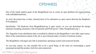 OPENNESS
One of the initial explicit goals of the BeagleBoard was to create an open platform for experimenting
with embedded hardware.
As such, the project has, to date, released more of its schematics as open source than has the Raspberry
Pi Foundation.
Specifically, “All hardware from BeagleBoard.org is open source, so you can download the design
materials including schematics, bill-of-materials and PCB layout” ( http://beagleboard.org/ ).
The Ångström Linux distribution that is installed by default on the BeagleBone is also fully open source.
Most of the nontechnical content of the site is also released under a Creative Commons licence.
The BeagleBone web pages also link to proprietary operating systems and extension boards.
As you may expect, we can consider this to be a good thing, as the team are encouraging a good
ecosystem around the product, both free and commercial.
55
IoT TY BSc.IT notes By Ms.Blety Alengadan
 