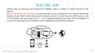 ELECTRIC IMP
Electric Imp, an all-in-one IoT Connectivity Platform makes it simple to connect devices to the
Internet.
What is the electric imp? In essence, the Imp provides an easy, integrated way to connect almost any
hardware device both to other devices and to internet services. It's more than just a WiFi card, or even
a WiFi module with processing built in - it's an integrated platform that deals with the drudgery of
connectivity, allowing you to concentrate on the application instead of the mechanics.
57
IoT TY BSc.IT notes By Ms.Blety Alengadan
 
