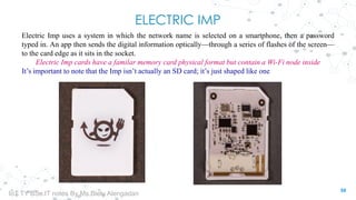 ELECTRIC IMP
Electric Imp uses a system in which the network name is selected on a smartphone, then a password
typed in. An app then sends the digital information optically—through a series of flashes of the screen—
to the card edge as it sits in the socket.
Electric Imp cards have a familar memory card physical format but contain a Wi-Fi node inside
It’s important to note that the Imp isn’t actually an SD card; it’s just shaped like one
59
IoT TY BSc.IT notes By Ms.Blety Alengadan
 