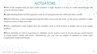 ACTUATORS
One of the simplest and yet most useful actuators is light, because it is easy to create electronically and
gives an obvious output.
Light-emitting diodes (LEDs) typically come in red and green but also white and other colours.
RGB LEDs have a more complicated setup but allow you to mix the levels of red, green, and blue to make
whatever colour of light you want.
More complicated visual outputs also are available, such as LCD screens to display text or even simple
graphics.
Piezo elements, as well as responding to vibration, can be used to create it, so you can use a piezo buzzer
to create simple sounds and music. Alternatively, you can wire up outputs to speakers to create more
complicated synthesized sounds.
6
IoT TY BSc.IT notes By Ms.Blety Alengadan
 