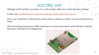 ELECTRIC IMP
Although an SD card feels very robust, it is, on the outside, effectively a small, flat piece of plastic.
It offers only one affordance to connect it to anything: namely, plug it into a device.
Just as you would insert an SD card into a music player, computer, or printer, you insert an Imp into an
impee.
This host board provides power, GPIO connections to sensors and actuators, and an ID chip so that the
Imp knows which device it’s plugged into
61
IoT TY BSc.IT notes By Ms.Blety Alengadan
 