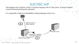 ELECTRIC IMP
The language used is Squirrel, which is a dynamic language with a C-like syntax. At present, Squirrel
is poorly documented and poorly optimised.
It is comparable to high-level embeddable scripting languages such as Lua
62
IoT TY BSc.IT notes By Ms.Blety Alengadan
 