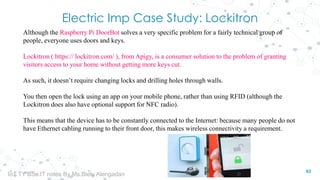 Electric Imp Case Study: Lockitron
Although the Raspberry Pi DoorBot solves a very specific problem for a fairly technical group of
people, everyone uses doors and keys.
Lockitron ( https:// lockitron.com/ ), from Apigy, is a consumer solution to the problem of granting
visitors access to your home without getting more keys cut.
As such, it doesn’t require changing locks and drilling holes through walls.
You then open the lock using an app on your mobile phone, rather than using RFID (although the
Lockitron does also have optional support for NFC radio).
This means that the device has to be constantly connected to the Internet: because many people do not
have Ethernet cabling running to their front door, this makes wireless connectivity a requirement.
63
IoT TY BSc.IT notes By Ms.Blety Alengadan
 