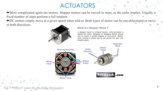 ACTUATORS
More complicated again are motors. Stepper motors can be moved in steps, as the name implies. Usually, a
fixed number of steps perform a full rotation.
DC motors simply move at a given speed when told to. Both types of motor can be one-directional or move
in both directions.
8
IoT TY BSc.IT notes By Ms.Blety Alengadan
 