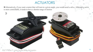 ACTUATORS
Alternatively, if you want a motor that will turn to a given angle, you would need a servo. Although a servo
is more controllable, it tends to have a shorter range of motion
9
IoT TY BSc.IT notes By Ms.Blety Alengadan
 