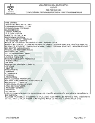 LÍNEA TECNOLÓGICA DEL PROGRAMA
                                               CLIENTE
                                          RED TECNOLÓGICA
   Modelo de         TECNOLOGÍAS DE GESTIÓN ADMINISTRATIVA Y SERVICIOS FINANCIEROS
 Mejora Continua




TYPE WRITING
-INVITATION CARDS AND LETTERS.
-THANKING CARDS AND LETTERS.
-ORGANIZATIONAL PORTFOLIO.
GIVING ADDRESS:
-ORDINAL NUMBERS
-PLACES OF THE CITY
-PREPOSITIONS: IN, ON, AT
UBICACIÓN GEOGRÁFICA:
-INFRAESTRUCTURA Y RECURSOS
-INSTALACIONES LOCATIVAS
MANUAL DE FUNCIONES Y PROCEDIMIENTOS DE LA ORGANIZACIÓN.
EQUIPOS, MATERIALES Y ELEMENTOS REQUERIDOS PARA LA ORGANIZACIÓN Y REALIZACIÓN DE EVENTOS.
MEDIDAS DE SEGURIDAD Y SALUD OCUPACIONAL: PARA EL PERSONAL ASISTENTE, LAS INSTALACIONES Y
LOS EQUIPOS AUDIOVISUALES.
VOCABULARIO TÉCNICO EN INGLÉS
DESCRIBING THE OFFICE:
-TOOLS AND EQUIPMENT NAMES
-PREPOSITIONS OF PLACE
-THERE IS. THERE ARE
NORMAS DE ETIQUETA Y PROTOCOLO:
-INTERNACIONAL
-NACIONAL.
MONTAJE DEL SITIO PARA EL EVENTO:
-ESPACIOS
-EQUIPOS
CONCEPTOS DE:
-MEMORIAS
-CONFERENCIA
-PONENCIA.
-INFORMACIÓN
RECOLECCIÓN DE INFORMACIÓN
EDICIÓN Y ALMACENAMIENTO DE INFORMACIÓN.
PRESUPUESTO. CONCEPTO
-ESTRUCTURA DEL PRESUPUESTO
-TIPOS DE PRESUPUESTO:
-INGRESOS Y EGRESOS
-BASE CERO
-HISTÓRICOS
-PROYECCIÓN PRESUPUESTAL REQUERIDA POR COMITÉS: PROGRESIÓN ARITMÉTICA, GEOMÉTRICA Y
EXPONENCIAL.
RAZONES FINANCIERAS: CONCEPTOS Y APLICACIÓN; TASA INTERNA DE RETORNO (TIR), VALOR NETO
ACTUAL (VNA) O VALOR PRESENTE NETO (VPN), ÍNDICE DE PRECIOS AL CONSUMIDOR (IPC).




 3/05/12 09:13 AM                                                        Página 12 de 67
 