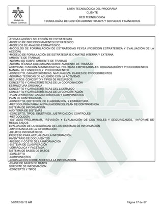 LÍNEA TECNOLÓGICA DEL PROGRAMA
                                               CLIENTE
                                          RED TECNOLÓGICA
   Modelo de         TECNOLOGÍAS DE GESTIÓN ADMINISTRATIVA Y SERVICIOS FINANCIEROS
 Mejora Continua




-FORMULACIÓN Y SELECCIÓN DE ESTRATEGIAS
-MODELO DE DIRECCIONAMIENTO ESTRATÉGICO
-MODELOS DE ANÁLISIS ESTRATÉGICO
-MODELOS DE FORMULACIÓN DE ESTRATEGIAS PEYEA (POSICIÓN ESTRATÉGICA Y EVALUACIÓN DE LA
ACCIÓN)
-MODELO DE FORMULACIÓN DE ESTRATEGIA IE O MATRIZ INTERNA Y EXTERNA
AMBIENTE DE TRABAJO
-NORMA ISO SOBRE AMBIENTE DE TRABAJO
-NORMA TÉCNICA COLOMBIANA SOBRE AMBIENTE DE TRABAJO
ACTIVIDAD, FUNCIÓN ADMINISTRATIVA, POLÍTICAS EMPRESARIALES, ORGANIZACIÓN Y PROCEDIMIENTOS
MANUAL DE FUNCIONES Y PROCEDIMIENTOS
-CONCEPTO, CARACTERÍSTICAS, NATURALEZA, CLASES DE PROCEDIMIENTOS
-NORMAS TÉCNICAS DE ACUERDO CON LA ACTIVIDAD.
RECURSOS: CONCEPTO Y TIPOS DE RECURSOS.
CONCEPTO Y CARACTERÍSTICAS DE LA COORDINACIÓN
ESTRUCTURA ORGÁNICA
CONCEPTO Y CARACTERÍSTICAS DEL LIDERAZGO
CONCEPTO Y CARACTERÍSTICAS DE LA CONCERTACIÓN
-PLAN OPERATIVO: CARACTERÍSTICAS Y COMPONENTES
PLAN DE CONTINGENCIA
-CONCEPTO, CRITERIOS DE ELABORACIÓN, Y ESTRUCTURA
-METODOLOGÍA PARA LA EVALUACIÓN DEL PLAN DE CONTINGENCIA
SISTEMA DE INFORMACIÓN:
AUDITORÍA DE SISTEMAS
-CONCEPTO, TIPOS, OBJETIVOS, JUSTIFICACIÓN, CONTROLES
-METODOLOGÍA
 ESTUDIO PRELIMINAR, REVISIÓN Y EVALUACIÓN DE CONTROLES Y SEGURIDADES, INFORME DE
RESULTADOS
EVALUACIÓN DE LA SEGURIDAD DE LOS SISTEMAS DE INFORMACIÓN
-IMPORTANCIA DE LA INFORMACIÓN
-DELITOS INFORMÁTICOS
PROCESO PARA ACTUALIZAR LA INFORMACIÓN.
INVENTARIO DE DOCUMENTOS
-RIESGO Y COSTO DE LA INFORMACIÓN
-SISTEMA DE CLASIFICACIÓN
-JERÁRQUICA Y FACETADA
SISTEMA DE BASES DE DATOS.
-CONCEPTO
-COMPONENTES
-LEGISLACIÓN SOBRE ACCESO A LA INFORMACIÓN.
-CLASE DE BASES DE DATOS
SOPORTE DE INFORMACIÓN:
-CONCEPTO Y TIPOS




 3/05/12 09:13 AM                                                        Página 17 de 67
 