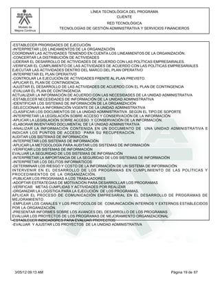 LÍNEA TECNOLÓGICA DEL PROGRAMA
                                               CLIENTE
                                          RED TECNOLÓGICA
   Modelo de         TECNOLOGÍAS DE GESTIÓN ADMINISTRATIVA Y SERVICIOS FINANCIEROS
 Mejora Continua




-ESTABLECER PRIORIDADES DE EJECUCIÓN
-INTERPRETAR LOS LINEAMIENTOS DE LA ORGANIZACIÓN
COORDINAR LAS ACTIVIDADES TENIENDO EN CUENTA LOS LINEAMIENTOS DE LA ORGANIZACIÓN.
-CONCERTAR LA DISTRIBUCIÓN DE ACTIVIDADES
-LIDERAR EL DESARROLLO DE ACTIVIDADES DE ACUERDO CON LAS POLÍTICAS EMPRESARIALES.
-VERIFICAR EL CUMPLIMIENTO DE LAS ACTIVIDADES DE ACUERDO CON LAS POLÍTICAS EMPRESARIALES
EJECUTAR LAS ACTIVIDADES DENTRO DEL MARCO DEL PLAN OPERATIVO
-INTERPRETAR EL PLAN OPERATIVO
-CONTROLAR LA EJECUCIÓN DE ACTIVIDADES FRENTE AL PLAN PREVISTO.
-APLICAR EL PLAN DE CONTINGENCIA.
-AJUSTAR EL DESARROLLO DE LAS ACTIVIDADES DE ACUERDO CON EL PLAN DE CONTINGENCIA
-EVALUAR EL PLAN DE CONTINGENCIA
ACTUALIZAR LA INFORMACIÓN DE ACUERDO CON LAS NECESIDADES DE LA UNIDAD ADMINISTRATIVA
-ESTABLECER NECESIDADES DE INFORMACIÓN DE LA UNIDAD ADMINISTRATIVA
-IDENTIFICAR LOS SISTEMAS DE INFORMACIÓN DE LA ORGANIZACIÓN
-SELECCIONAR LA INFORMACIÓN VIGENTE DE LA UNIDAD ADMINISTRATIVA
-CLASIFICAR LOS DOCUMENTOS DE LA UNIDAD ADMINISTRATIVA SEGÚN EL TIPO DE SOPORTE
-INTERPRETAR LA LEGISLACIÓN SOBRE ACCESO Y CONSERVACIÓN DE LA INFORMACIÓN
-APLICAR LA LEGISLACIÓN SOBRE ACCESO Y CONSERVACIÓN DE LA INFORMACIÓN.
-ELABORAR INVENTARIO DOCUMENTAL DE LA UNIDAD ADMINISTRATIVA
-ANALIZAR LA INFORMACIÓN CONTENIDA EN UN DOCUMENTO DE UNA UNIDAD ADMINISTRATIVA E
INDICAR LOS PUNTOS DE ACCESO PARA SU RECUPERACIÓN.
AUDITAR LOS SISTEMAS DE INFORMACIÓN
-INTERPRETAR LOS SISTEMAS DE INFORMACIÓN
-APLICAR LA METODOLOGÍA PARA AUDITAR LOS SISTEMAS DE INFORMACIÓN
-VERIFICAR LOS SISTEMAS DE INFORMACIÓN
EVALUAR LA SEGURIDAD DE LOS SISTEMAS DE INFORMACIÓN
-INTERPRETAR LA IMPORTANCIA DE LA SEGURIDAD DE LOS SISTEMAS DE INFORMACIÓN
-INTERPRETAR LOS DELITOS INFORMÁTICOS
-DETERMINAR LOS RIESGO Y COSTO DE LA INFORMACIÓN DE UN SISTEMA DE INFORMACIÓN
INTERVENIR EN EL DESARROLLO DE LOS PROGRAMAS EN CUMPLIMIENTO DE LAS POLÍTICAS Y
PROCEDIMIENTOS DE LA ORGANIZACIÓN.
-PUBLICAR LOS PROGRAMAS A LOS TRABAJADORES
-ADOPTAR ESTRATEGIAS DE MOTIVACIÓN PARA DESARROLLAR LOS PROGRAMAS
-VERIFICAR METAS CUMPLIDAS Y ACTIVIDADES POR REALIZAR
-ORGANIZAR LA LOGÍSTICA PARA LA EJECUCIÓN DE LOS PROGRAMAS.
APLICAR EL PROCESO DE COMUNICACIÓN EMPRESARIAL EN EL DESARROLLO DE PROGRAMAS DE
MEJORAMIENTO.
-EMPLEAR LOS CANALES Y LOS PROTOCOLOS DE COMUNICACIÓN INTERNOS Y EXTERNOS ESTABLECIDOS
POR LA ORGANIZACIÓN.
-PRESENTAR INFORMES SOBRE LOS AVANCES DEL DESARROLLO DE LOS PROGRAMAS
EVALUAR LOS PROYECTOS DE LOS PROGRAMAS DE MEJORAMIENTO ORGANIZACIONAL
-ESTABLECER INDICADORES PARA EVALUAR PROYECTOS
-EVALUAR Y AJUSTAR LOS PROYECTOS DE LA UNIDAD ADMINISTRATIVA




 3/05/12 09:13 AM                                                        Página 19 de 67
 